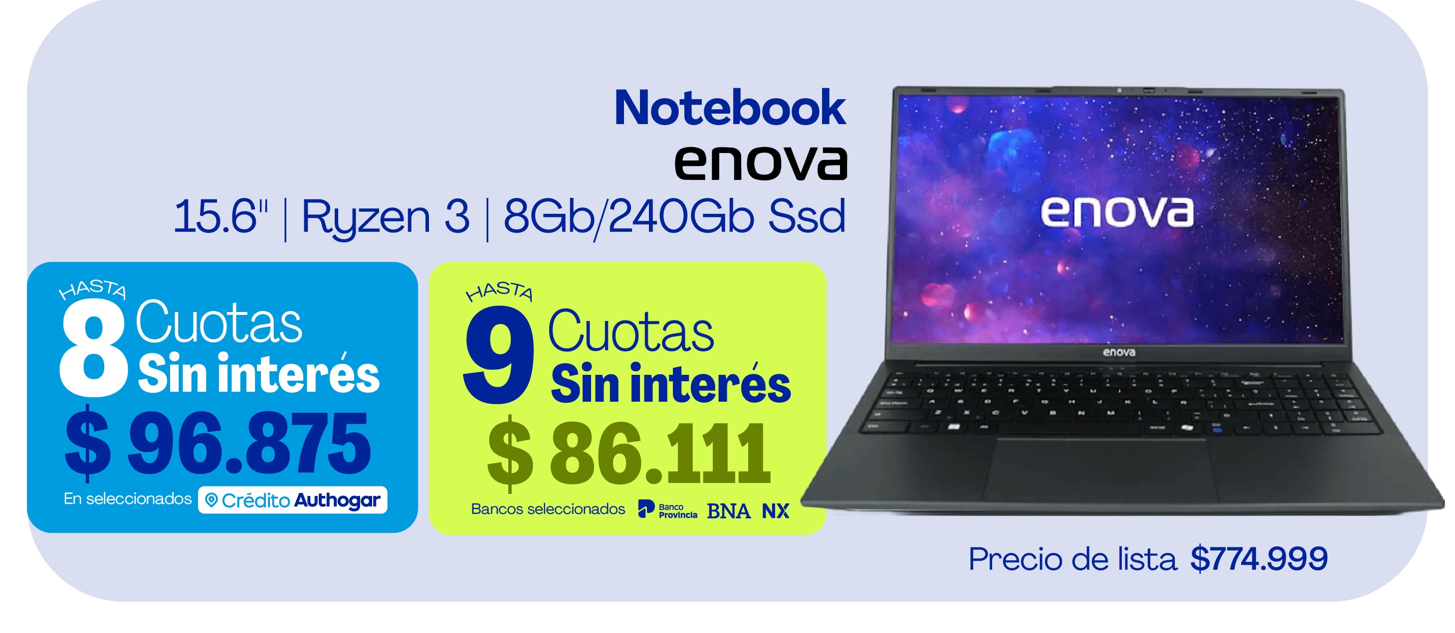 Notebook enova 15.6" | Ryzen 3 | 8Gb/240Gb Ssd HASTA 8 Cuotas Sin interés $96.875 En seleccionados Crédito Authogar HASTA 9 Cuotas Sin interés $86.111 Bancos seleccionados Precio de lista $774.999